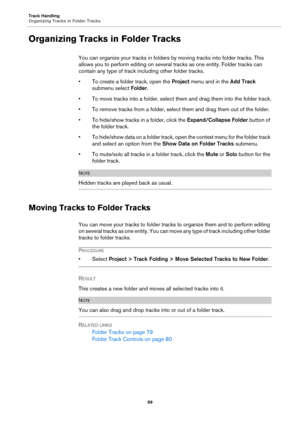 Page 99Track Handling
Organizing Tracks in Folder Tracks
99
Organizing Tracks in Folder Tracks
You can organize your tracks in folders by moving tracks into folder tracks. This 
allows you to perform editing on several tracks as one entity. Folder tracks can 
contain any type of track including other folder tracks.
• To create a folder track, open the Project menu and in the Add Track 
submenu select Folder.
• To move tracks into a folder, select them and drag them into the folder track.
• To remove tracks from...