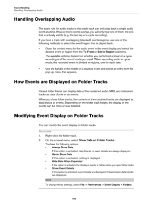 Page 100Track Handling
Handling Overlapping Audio
100
Handling Overlapping Audio
The basic rule for audio tracks is that each track can only play back a single audio 
event at a time. If two or more events overlap, you will only hear one of them: the one 
that is actually visible (e.
 g. the last lap of a cycle recording).
If you have a track with overlapping (stacked) events/regions, use one of the 
following methods to select the event/region that is played back:
• Open the context menu for the audio event in...
