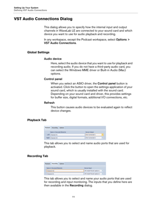 Page 11Setting Up Your System
Defining VST Audio Connections
11
VST Audio Connections Dialog
This dialog allows you to specify how the internal input and output 
channels in WaveLab LE are connected to your sound card and which 
device you want to use for audio playback and recording.
In any workspace, except the Podcast workspace, select Options > 
VST Audio Connections.
Global Settings
Audio device
Here, select the audio device that you want to use for playback and 
recording audio. If you do not have a...