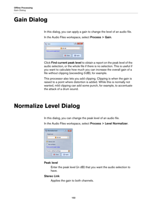 Page 102Offline Processing
Gain Dialog
102
Gain Dialog
In this dialog, you can apply a gain to change the level of an audio file.
In the Audio Files workspace, select Process > Gain.
Click Find current peak level to obtain a report on the peak level of the 
audio selection, or the whole file if there is no selection. This is useful if 
you want to calculate how much you can increase the overall gain of a 
file without clipping (exceeding 0
 dB), for example.
This processor also lets you add clipping. Clipping is...