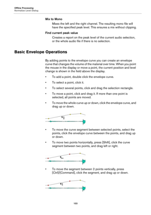 Page 103Offline Processing
Normalize Level Dialog
103
Mix to Mono
Mixes the left and the right channel. The resulting mono file will 
have the specified peak level. This ensures a mix without clipping.
Find current peak value
Creates a report on the peak level of the current audio selection, 
or the whole audio file if there is no selection.
Basic Envelope Operations
By adding points to the envelope curve you can create an envelope 
curve that changes the volume of the material over time. When you point 
the...