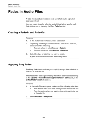 Page 104Offline Processing
Fades in Audio Files
104
Fades in Audio Files
A fade-in is a gradual increase in level and a fade-out is a gradual 
decrease in level.
You can create fades by selecting an individual fading type for each 
fade-in/fade-out, or by using the Easy Fade function.
Creating a Fade-In and Fade-Out
PROCEDURE
1.In the Audio Files workspace, make a selection.
2. Depending whether you want to create a fade-in or a fade-out, 
select one of the following:
• To create a fade-in, select Process >...