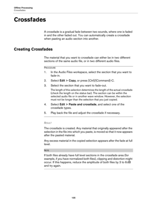 Page 105Offline Processing
Crossfades
105
Crossfades
A crossfade is a gradual fade between two sounds, where one is faded 
in and the other faded out. You can automatically create a crossfade 
when pasting an audio section into another.
Creating Crossfades
The material that you want to crossfade can either be in two different 
sections of the same audio file, or in two different audio files.
PROCEDURE
1.In the Audio Files workspace, select the section that you want to 
fade-in.
2. Select Edit > Copy, or press...