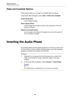 Page 106Offline Processing
Inverting the Audio Phase
106
Paste and Crossfade Options
These options allow you to select a crossfade type for pasting.
In the Audio Files workspace, select Edit > Paste and crossfade.
Linear (equal gain)
Level changes linearly.
Sinus (equal power)
Level changes according to a sine curve, the power of the mix 
remains constant.
Square-root (equal power)
Level changes according to the square-root curve, the power of 
the mix remains constant.
Inverting the Audio Phase
Inverting the...