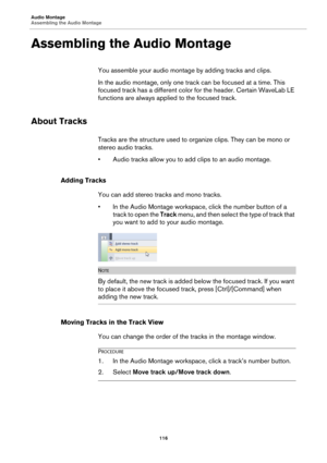 Page 116Audio Montage
Assembling the Audio Montage
116
Assembling the Audio Montage
You assemble your audio montage by adding tracks and clips.
In the audio montage, only one track can be focused at a time. This 
focused track has a different color for the header. Certain WaveLab LE 
functions are always applied to the focused track.
About Tracks
Tracks are the structure used to organize clips. They can be mono or 
stereo audio tracks.
•Audio tracks allow you to add clips to an audio montage.
Adding Tracks
You...