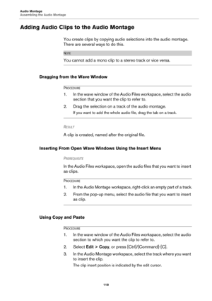 Page 118Audio Montage
Assembling the Audio Montage
118
Adding Audio Clips to the Audio Montage
You create clips by copying audio selections into the audio montage. 
There are several ways to do this.
NOTE
You cannot add a mono clip to a stereo track or vice versa.
Dragging from the Wave Window
PROCEDURE
1.In the wave window of the Audio Files workspace, select the audio 
section that you want the clip to refer to.
2. Drag the selection on a track of the audio montage.
If you want to add the whole audio file,...