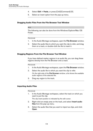 Page 119Audio Montage
Assembling the Audio Montage
119
4. Select Edit > Paste, or press [Ctrl]/[Command]-[V].
5. Select an insert option from the pop-up menu.
Dragging Audio Files From the File Browser Tool Window
NOTE
The following can also be done from the Windows Explorer/Mac OS 
Finder.
PROCEDURE
1. In the Audio Montage workspace, open the File Browser window.
2. Select the audio files to which you want the clip to refer, and drag 
them on a track, or double-click the file to insert it.
Dragging Regions From...