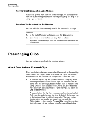 Page 120Audio Montage
Rearranging Clips
120
Copying Clips From Another Audio Montage
If you have opened more than one audio montage, you can copy clips 
from one audio montage to another, either by using drag and drop or by 
using copy and paste.
Dragging Clips From the Clips Tool Window
You can add clips that are already used in the same audio montage.
PROCEDURE
1. In the Audio Montage workspace, open the Clips window.
2. Select one or several clips, and drag them to a track.
If you have selected a single audio...