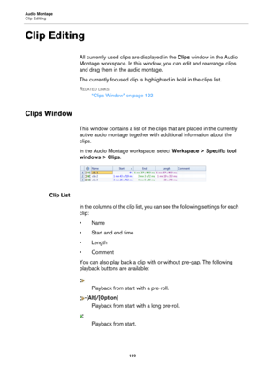Page 122Audio Montage
Clip Editing122
Clip Editing
All currently used clips are displayed in the Clips window in the Audio 
Montage workspace. In  this window, you can ed it and rearrange clips 
and drag them in the audio montage.
The currently focused clip is high lighted in bold in the clips list.
RELATED LINKS:
“Clips Window” on page 122
Clips Window
This window contains a list of the cl ips that are placed in the currently 
active audio montage to gether with additional information about the 
clips.
In the...