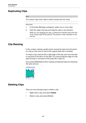 Page 127Audio Montage
Clip Editing
127
Duplicating Clips
NOTE
You cannot copy mono clips to stereo tracks and vice versa.
PROCEDURE
1. In the Audio Montage workspace, select one or more clips.
2. Click the upper clip area and drag the clips in any direction.
While you are dragging the clips, a dotted line indicates where the first 
of the copied clips will be placed. The position is also indicated on the 
info line.
Clip Resizing
In this context, resizing usually means moving the start and end points 
of a clip...