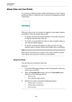 Page 128Audio Montage
Clip Editing
128
About Clips and Cue Points
A cue point is a defined position marker that belongs to a clip. It may be 
positioned within or outside the clip. Cue points are displayed as dotted 
vertical lines.
When you move a clip, its cue point is magnetic to any edges, markers, 
or positions. There are several uses for this:
• To set the cue point at a relevant position in the audio, and use it 
to align the clip with other clips, etc.
• To set the cue point before the start of a clip to...