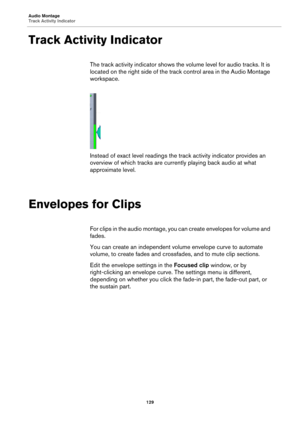 Page 129Audio Montage
Track Activity Indicator
129
Track Activity Indicator
The track activity indicator shows the volume level for audio tracks. It is 
located on the right side of the track control area in the Audio Montage 
workspace.
Instead of exact level readings the track activity indicator provides an 
overview of which tracks are currently playing back audio at what 
approximate level.
Envelopes for Clips
For clips in the audio montage, you can create envelopes for volume and 
fades.
You can create an...