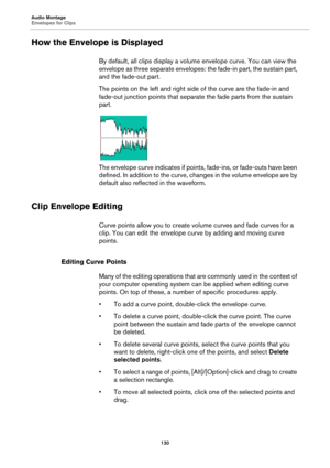 Page 130Audio Montage
Envelopes for Clips
130
How the Envelope is Displayed
By default, all clips display a volume envelope curve. You can view the 
envelope as three separate envelopes: the fade-in part, the sustain part, 
and the fade-out part.
The points on the left and right side of the curve are the fade-in and 
fade-out junction points that separate the fade parts from the sustain 
part.
The envelope curve indicates if points, fade-ins, or fade-outs have been 
defined. In addition to the curve, changes in...