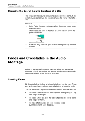 Page 132Audio Montage
Fades and Crossfades in the Audio Montage
132
Changing the Overall Volume Envelope of a Clip
The default envelope curve contains no volume envelope points. In this 
condition, you can still use the curve to change the overall volume for a 
clip.
PROCEDURE
1.In the Audio Montage workspace, place the mouse cursor on the 
envelope curve.
The mouse cursor takes on the shape of a circle with two arrows that 
point up and down.
2. Click and drag the curve up or down to change the clip envelope...