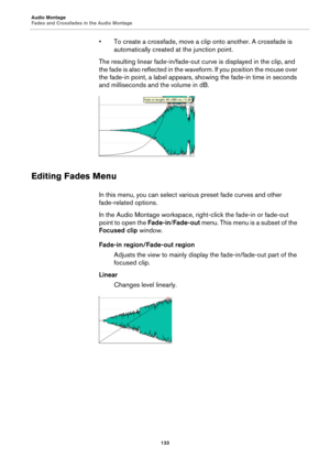 Page 133Audio Montage
Fades and Crossfades in the Audio Montage
133
• To create a crossfade, move a clip onto another. A crossfade is 
automatically created at the junction point.
The resulting linear fade-in/fade-out curve is displayed in the clip, and 
the fade is also reflected in the waveform. If you position the mouse over 
the fade-in point, a label appears, showing the fade-in time in seconds 
and milliseconds and the volume in dB.
Editing Fades Menu
In this menu, you can select various preset fade curves...