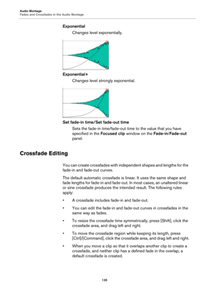 Page 135Audio Montage
Fades and Crossfades in the Audio Montage
135
Exponential
Changes level exponentially.
Exponential+
Changes level strongly exponential.
Set fade-in time/Set fade-out time
Sets the fade-in time/fade-out time to the value that you have 
specified in the Focused clip window on the Fade-in/Fade-out 
panel.
Crossfade Editing
You can create crossfades with independent shapes and lengths for the 
fade-in and fade-out curves.
The default automatic crossfade is linear. It uses the same shape and...