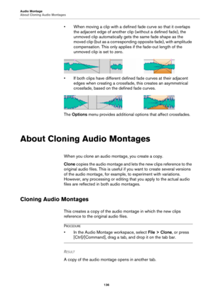 Page 136Audio Montage
About Cloning Audio Montages
136
• When moving a clip with a defined fade curve so that it overlaps 
the adjacent edge of another clip (without a defined fade), the 
unmoved clip automatically gets the same fade shape as the 
moved clip (but as a corresponding opposite fade), with amplitude 
compensation. This only applies if the fade-out length of the 
unmoved clip is set to zero.
• If both clips have different defined fade curves at their adjacent 
edges when creating a crossfade, this...