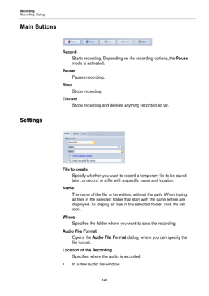 Page 140Recording
Recording Dialog
140
Main Buttons
Record
Starts recording. Depending on the recording options, the Pause 
mode is activated.
Pause
Pauses recording.
Stop
Stops recording.
Discard
Stops recording and deletes anything recorded so far.
Settings
File to create
Specify whether you want to record a temporary file to be saved 
later, or record to a file with a specific name and location.
Name
The name of the file to be written, without the path. When typing, 
all files in the selected folder that...