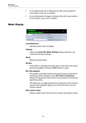 Page 141Recording
Recording Dialog
141
• In an existing audio file is inserted at the edit cursor position (if 
none exists, a new one is created).
• In an existing audio montage is inserted at the edit cursor position 
(if none exists, a new one is created).
Meter Display
Level/Spectrum
Specifies which meter to display.
Settings
Opens the LeveL/Pan Meter Settings dialog, where you can 
customize the meter settings.
Reset
Resets the peak values.
Monitor
If this option is activated, the audio input is also sent...