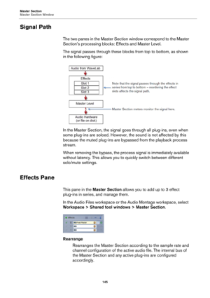 Page 145Master Section
Master Section Window
145
Signal Path
The two panes in the Master Section window correspond to the Master 
Section’s processing blocks: Effects and Master Level.
The signal passes through these blocks from top to bottom, as shown 
in the following figure:
In the Master Section, the signal goes through all plug-ins, even when 
some plug-ins are soloed. However, the sound is not affected by this 
because the muted plug-ins are bypassed from the playback process 
stream.
When removing the...