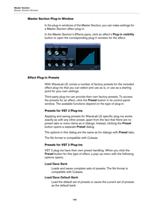 Page 148Master Section
Master Section Window
148
Master Section Plug-in Window
In the plug-in windows of the Master Section, you can make settings for 
a Master Section effect plug-in.
In the Master Section’s Effects pane, click an effect’s Plug-in visibility 
button to open the corresponding plug-in window for the effect.
Effect Plug-in Presets
With WaveLab LE comes a number of factory presets for the included 
effect plug-ins that you can select and use as is, or use as a starting 
point for your own...