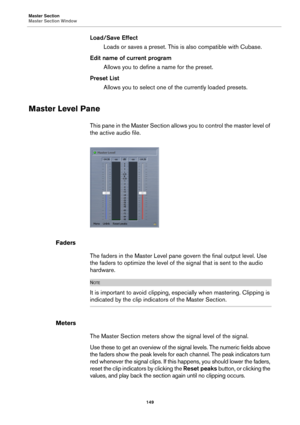 Page 149Master Section
Master Section Window
149
Load/Save Effect
Loads or saves a preset. This is also compatible with Cubase.
Edit name of current program
Allows you to define a name for the preset.
Preset List
Allows you to select one of the currently loaded presets.
Master Level Pane
This pane in the Master Section allows you to control the master level of 
the active audio file.
Faders
The faders in the Master Level pane govern the final output level. Use 
the faders to optimize the level of the signal that...