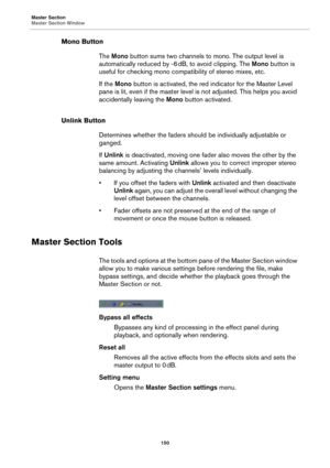 Page 150Master Section
Master Section Window
150
Mono Button
The Mono button sums two channels to mono. The output level is 
automatically reduced by -6
 dB, to avoid clipping. The Mono button is 
useful for checking mono compatibility of stereo mixes, etc.
If the Mono button is activated, the red indicator for the Master Level 
pane is lit, even if the master level is not adjusted. This helps you avoid 
accidentally leaving the Mono button activated.
Unlink Button
Determines whether the faders should be...