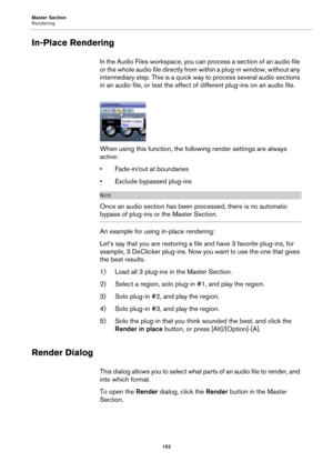 Page 152Master Section
Rendering
152
In-Place Rendering
In the Audio Files workspace, you can process a section of an audio file 
or the whole audio file directly from within a plug-in window, without any 
intermediary step. This is a quick way to process several audio sections 
in an audio file, or test the effect of different plug-ins on an audio file.
When using this function, the following render settings are always 
active:
• Fade-in/out at boundaries
• Exclude bypassed plug-ins
NOTE
Once an audio section...