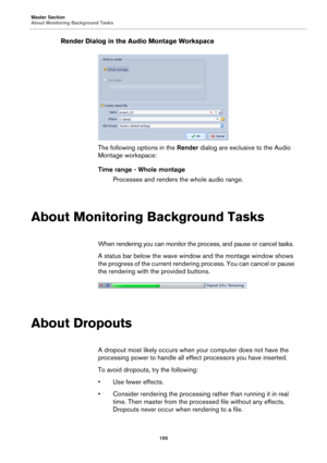 Page 155Master Section
About Monitoring Background Tasks
155
Render Dialog in the Audio Montage Workspace
The following options in the Render dialog are exclusive to the Audio 
Montage workspace:
Time range - Whole montage
Processes and renders the whole audio range.
About Monitoring Background Tasks
When rendering you can monitor the process, and pause or cancel tasks.
A status bar below the wave window and the montage window shows 
the progress of the current rendering process. You can cancel or pause 
the...