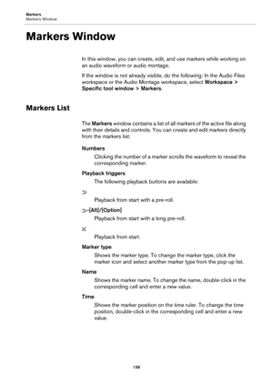 Page 158Markers
Markers Window158
Markers Window
In this window, you can create, edit, and use markers while working on 
an audio waveform  or audio montage.
If the window is not already visible, do the following:  In the Audio Files 
workspace or the Audio Mon tage workspace, select Workspace > 
Specific tool window > Markers .
Markers List
The Markers  window contains a list of all  markers of the active file along 
with their details and controls. You ca n create and edit markers directly 
from the markers...