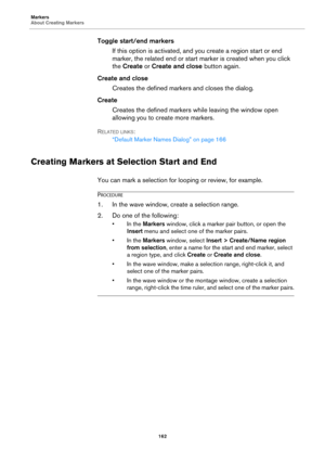 Page 162Markers
About Creating Markers
162
Toggle start/end markers
If this option is activated, and you create a region start or end 
marker, the related end or start marker is created when you click 
the Create or Create and close button again.
Create and close
Creates the defined markers and closes the dialog.
Create
Creates the defined markers while leaving the window open 
allowing you to create more markers.
RELATED LINKS:
“Default Marker Names Dialog” on page 166
Creating Markers at Selection Start and...