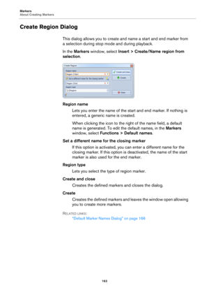 Page 163Markers
About Creating Markers
163
Create Region Dialog
This dialog allows you to create and name a start and end marker from 
a selection during stop mode and during playback.
In the Markers window, select Insert > Create/Name region from 
selection.
Region name
Lets you enter the name of the start and end marker. If nothing is 
entered, a generic name is created.
When clicking the icon to the right of the name field, a default 
name is generated. To edit the default names, in the Markers 
window,...