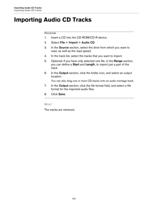 Page 171Importing Audio CD Tracks
Importing Audio CD Tracks
171
Importing Audio CD Tracks
PROCEDURE
1.Insert a CD into the CD-ROM/CD-R device.
2. Select File > Import > Audio CD.
3. In the Source section, select the drive from which you want to 
read, as well as the read speed.
4. In the track list, select the tracks that you want to import.
5. Optional: If you have only selected one file, in the Range section, 
you can define a Start and Length, to import just a part of the 
track.
6. In the Output section,...