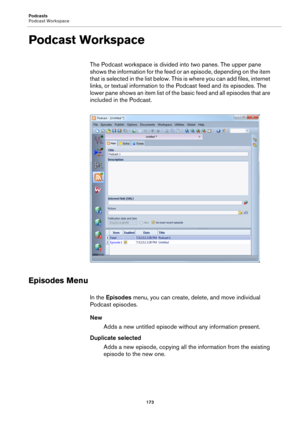 Page 173Podcasts
Podcast Workspace
173
Podcast Workspace
The Podcast workspace is divided into two panes. The upper pane 
shows the information for the feed or an episode, depending on the item 
that is selected in the list below. This is where you can add files, internet 
links, or textual information to the Podcast feed and its episodes. The 
lower pane shows an item list of the basic feed and all episodes that are 
included in the Podcast.
Episodes Menu
In the Episodes menu, you can create, delete, and move...