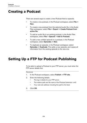 Page 176Podcasts
Creating a Podcast
176
Creating a Podcast
There are several ways to create a new Podcast feed or episode.
•To create a new podcast, in the Podcast workspace, select File > 
New.
• To create a new podcast from the selected audio file, in the Audio 
Files workspace, select File > Export > Create Podcast from 
active file.
• To add an audio file to an existing podcast, in the Audio Files 
workspace, select File > Special > Add to Podcast.
• To add a new untitled episode to a podcast, in the Podcast...