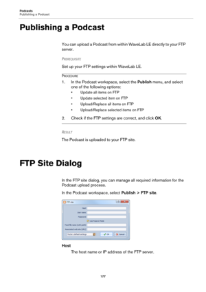 Page 177Podcasts
Publishing a Podcast
177
Publishing a Podcast
You can upload a Podcast from within WaveLab LE directly to your FTP 
server.
PREREQUISITE 
Set up your FTP settings within WaveLab LE.
PROCEDURE
1. In the Podcast workspace, select the Publish menu, and select 
one of the following options:
• Update all items on FTP
• Update selected item on FTP
• Upload/Replace all items on FTP
• Upload/Replace selected items on FTP
2. Check if the FTP settings are correct, and click OK.
RESULT 
The Podcast is...