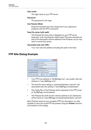 Page 178Podcasts
FTP Site Dialog
178
User name
The login name to your FTP server.
Password
The password to the login.
Use Passive Mode
Keep this activated and only change this if you experience 
problems with the FTP connection.
Feed file name (with path)
The Podcast file name that is displayed on your FTP server 
(extension .xml), including the relative path. File name and path are 
part of the final public internet address of the Podcast, so you may 
want to avoid long names.
Associated web site (URL)
Your own...