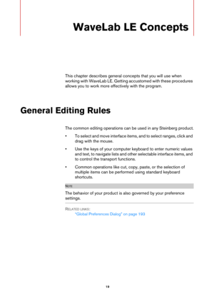 Page 19 19
WaveLab LE Concepts
This chapter describes general concepts that you will use when 
working with WaveLab LE. Getting accustomed with these procedures 
allows you to work more effectively with the program.
General Editing Rules
The common editing operations can be used in any Steinberg product.
•To select and move interface items, and to select ranges, click and 
drag with the mouse.
• Use the keys of your computer keyboard to enter numeric values 
and text, to navigate lists and other selectable...