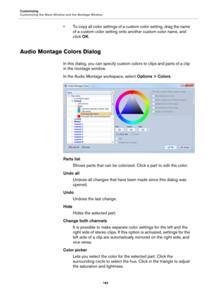 Page 182Customizing
Customizing the Wave Window and the Montage Window
182
• To copy all color settings of a custom color setting, drag the name 
of a custom color setting onto another custom color name, and 
click OK.
Audio Montage Colors Dialog
In this dialog, you can specify custom colors to clips and parts of a clip 
in the montage window.
In the Audio Montage workspace, select Options > Colors.
Parts list
Shows parts that can be colorized. Click a part to edit the color.
Undo all
Undoes all changes that...