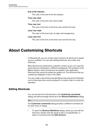 Page 189Customizing
About Customizing Shortcuts
189
End of file indicator
The color of the end of the file indicator.
Time ruler style
The color of the time ruler and its style.
Time ruler font
The color of the font on the time ruler and the font size.
Level ruler style
The color of the level ruler, its style, and transparency.
Level ruler font
The color of the font on the level ruler and the font size.
About Customizing Shortcuts
In WaveLab LE, you can control many functions via shortcuts to speed 
up your...