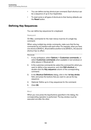 Page 190Customizing
About Customizing Shortcuts
190
• You can define one key shortcut per command. Each shortcut can 
be a sequence of up to four keystrokes.
• To reset some or all types of shortcuts to their factory defaults use 
the Reset button.
Defining Key Sequences
You can define key sequences for a keyboard.
PREREQUISITE 
On Mac, commands for the main menus must be of a single key 
command.
When using multiple key stroke commands, make sure that the key 
commands do not interfere with each other. For...