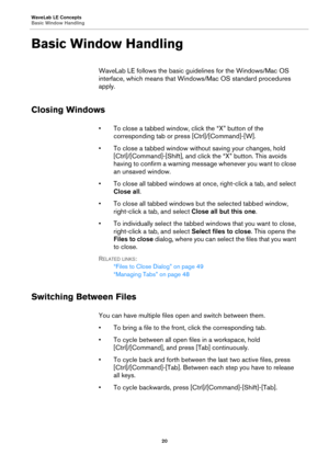 Page 20WaveLab LE Concepts
Basic Window Handling
20
Basic Window Handling
WaveLab LE follows the basic guidelines for the Windows/Mac OS 
interface, which means that Windows/Mac OS standard procedures 
apply.
Closing Windows
•To close a tabbed window, click the “X” button of the 
corresponding tab or press [Ctrl]/[Command]-[W].
• To close a tabbed window without saving your changes, hold 
[Ctrl]/[Command]-[Shift], and click the “X” button. This avoids 
having to confirm a warning message whenever you want to...