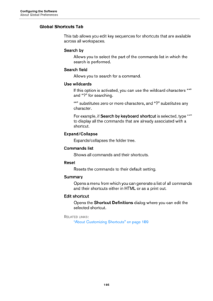 Page 195Configuring the Software
About Global Preferences
195
Global Shortcuts Tab
This tab allows you edit key sequences for shortcuts that are available 
across all workspaces.
Search by
Allows you to select the part of the commands list in which the 
search is performed.
Search field
Allows you to search for a command.
Use wildcards
If this option is activated, you can use the wildcard characters “*” 
and “?” for searching.
“*” substitutes zero or more characters, and “?” substitutes any 
character.
For...