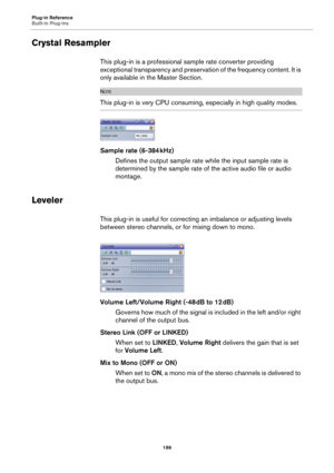 Page 199Plug-in Reference
Built-in Plug-ins
199
Crystal Resampler
This plug-in is a professional sample rate converter providing 
exceptional transparency and preservation of the frequency content. It is 
only available in the Master Section.
NOTE
This plug-in is very CPU consuming, especially in high quality modes.
Sample rate (6-384 kHz)
Defines the output sample rate while the input sample rate is 
determined by the sample rate of the active audio file or audio 
montage.
Leveler
This plug-in is useful for...