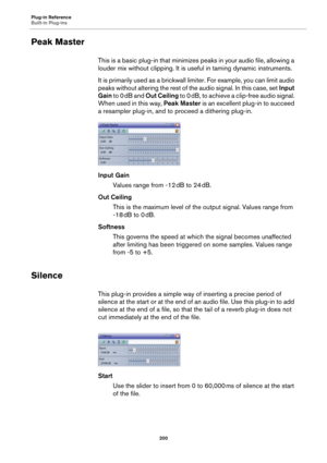 Page 200Plug-in Reference
Built-in Plug-ins
200
Peak Master
This is a basic plug-in that minimizes peaks in your audio file, allowing a 
louder mix without clipping. It is useful in taming dynamic instruments.
It is primarily used as a brickwall limiter. For example, you can limit audio 
peaks without altering the rest of the audio signal. In this case, set Input 
Gain to 0
 dB and Out Ceiling to 0 dB, to achieve a clip-free audio signal. 
When used in this way, Peak Master is an excellent plug-in to succeed 
a...