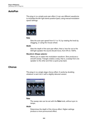 Page 202Plug-in Reference
Steinberg VST 3 Plug-ins
202
AutoPan
This plug-in is a simple auto-pan effect. It can use different waveforms 
to modulate the left-right stereo position (pan), using manual modulation 
speed settings.
Rate
Sets the auto-pan speed from 0.1 to 10, by rotating the knob by 
dragging, or using the mouse wheel.
Width
Sets the depth of the auto-pan effect, that is, how far out to the 
left/right speaker the sound should move, from 0
 % to 100 %.
Waveform Shape selector
Allows you to select...