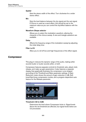 Page 203Plug-in Reference
Steinberg VST 3 Plug-ins
203
Spatial
Sets the stereo width of the effect. Turn clockwise for a wider 
stereo effect.
Mix
Sets the level balance between the dry signal and the wet signal. 
If Chorus is used as a send effect, this should be set to the 
maximum value as you can control the dry/effect balance with the 
send.
Waveform Shape selector
Allows you to select the modulation waveform, altering the 
character of the chorus sweep. A sine and triangle waveform are 
available.
Delay...