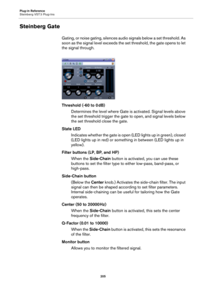 Page 205Plug-in Reference
Steinberg VST 3 Plug-ins
205
Steinberg Gate
Gating, or noise gating, silences audio signals below a set threshold. As 
soon as the signal level exceeds the set threshold, the gate opens to let 
the signal through.
Threshold (-60 to 0 dB)
Determines the level where Gate is activated. Signal levels above 
the set threshold trigger the gate to open, and signal levels below 
the set threshold close the gate.
State LED
Indicates whether the gate is open (LED lights up in green), closed 
(LED...