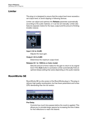 Page 207Plug-in Reference
Steinberg VST 3 Plug-ins
207
Limiter
This plug-in is designed to ensure that the output level never exceeds a 
set output level, to avoid clipping in following devices.
Limiter can adjust and optimize the Release parameter automatically 
according to the audio material, or it can be set manually. Limiter also 
features separate meters for the input, output and the amount of limiting 
(middle meters).
Input (-24 to 24 dB)
Adjusts the input gain.
Output (-24 to 6 dB)
Determines the...