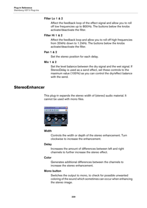 Page 209Plug-in Reference
Steinberg VST 3 Plug-ins
209
Filter Lo 1 & 2
Affect the feedback loop of the effect signal and allow you to roll 
off low frequencies up to 800
 Hz. The buttons below the knobs 
activate/deactivate the filter.
Filter Hi 1 & 2
Affect the feedback loop and allow you to roll off high frequencies 
from 20
 kHz down to 1.2 kHz. The buttons below the knobs 
activate/deactivate the filter.
Pan 1 & 2
Set the stereo position for each delay.
Mix 1 & 2
Set the level balance between the dry signal...